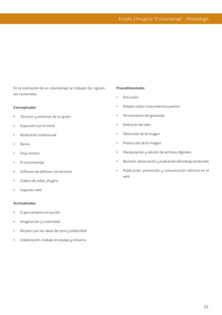 31
Estadio 3 Proyecto “El Celumetraje” - Metodología
En la realización de un celumetraje se trabajan los siguien-
tes contenidos:
Conceptuales
•	 Técnicos y artísticos de un guión
•	 Expresión con el móvil
•	 Realización audiovisual
•	 Remix
•	 Stop motion
•	 El cortometraje
•	 Software de editores conversores
•	 Codecs de video, plugins
•	 Soportes web
Actitudinales
•	 El pensamiento en acción
•	 Imaginación y creatividad
•	 Respeto por las ideas del otro y solidaridad
•	 Colaboración, trabajo en equipo y esfuerzo
Procedimentales
•	 Discusión
•	 Debate sobre conocimientos previos
•	 Pensamiento del guionado
•	 Definicón de roles
•	 Obtención de la imagen
•	 Producción de la imagen
•	 Manipulación y edición de archivos digitales
•	 Revisión, observaciónyevaluacióndeltrabajoproducido
•	 Publicación, promoción y comunicación efectiva en el
web
 