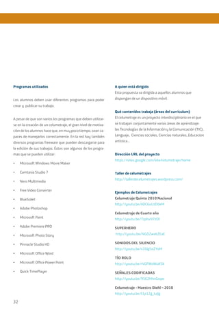 32
Programas utilizados
Los alumnos deben usar diferentes programas para poder
crear y publicar su trabajo.
A pesar de que son varios los programas que deben utilizar-
se en la creación de un celumetraje, el gran nivel de motiva-
ción de los alumnos hace que, en muy poco tiempo, sean ca-
paces de manejarlos correctamente. En la red hay también
diversos programas freeware que pueden descargarse para
la edición de sus trabajos. Éstos son algunos de los progra-
mas que se pueden utilizar:
•	 Microsoft Windows Movie Maker
•	 Camtasia Studio 7
•	 Nero Multimedia
•	 Free Video Converter
•	 BlueSoleil
•	 Adobe Photoshop
•	 Microsoft Paint
•	 Adobe Premiere PRO
•	 Microsoft Photo Story
•	 Pinnacle Studio HD
•	 Microsoft Office Word
•	 Microsoft Office Power Point
•	 Quick TimePlayer
A quien está dirigido
Esta propuesta va dirigida a aquellos alumnos que
dispongan de un dispositivo móvil.
Qué contenidos trabaja (áreas del currículum)
El celumetraje es un proyecto interdisciplinario en el que
se trabajan conjuntamente varias áreas de aprendizaje:
las Tecnologías de la Información y la Comunicación (TIC),
Lenguaje, Ciencias sociales, Ciencias naturales, Educacion
artística…
Dirección URL del proyecto
https://sites.google.com/site/celumetraje/home
Taller de celumetrajes
http://tallerdecelumetrajes.wordpress.com/
Ejemplos de Celumetrajes
Celumetraje Quinto 2010 Nacional
http://youtu.be/A0C6uUzDdeM
Celumetraje de Cuarto año
http://youtu.be/Tzplsv97zOI
SUPERHERO
http://youtu.be/NGDZwxkZEaE
SONIDOS DEL SILENCIO
http://youtu.be/v26lg5oZYoM
TÍO ROLO
http://youtu.be/r4GFWxWuKSk
SEÑALES CODIFICADAS
http://youtu.be/95E2HhnGxqw
Celumetraje - Maestro Diehl – 2010
http://youtu.be/t1p12g_Lqlg
 