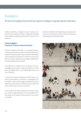 34
Dropbox, calendarios y Google docs para compartir y tra-
bajar de forma colaborativa; Eduloc, códigos QR y Realidad
Aumentada para la geolocalización tanto en interiores como
exteriores.
Modelo Pedagógico:
Experiencia “El móvil, la máquina del tiempo”
El Móvil, la máquina del Tiempo, es un proyecto llevado a
cabo por parte de alumnos y alumnas de la Unidad de Esco-
larización Compartida (UEC) Afrau de Solsona (Barcelona),
que ha supuesto la creación de un itinerario virtual para dis-
positivos móviles utilizando las tecnologías de geolocaliza-
ción y de Realidad Aumentada (RA).
El resultado de su trabajo ha sido una gincana virtual ar-
queológica para introducir, a quienes la realicen, en la vida
diaria del poblado ibérico de Castellvell (Barcelona) hace
unos 2700 años.
A través de una App para teléfonos móviles iPhone y An-
droid, los participantes se convierten en arqueólogos y de-
ben deducir, a partir de los vestigios del yacimiento y de los
objetos que se encuentran en el Museo, cómo era el día a día
de los Lacetanos que vivieron en la comarca.
El móvil, además de pistas, proporciona al visitante imáge-
nes, sonidos y videos (filmados con el mismo teléfono mó-
vil) creados por los propios alumnos para dar más viveza a
la actividad.
El producto resultante está disponible para cualquier perso-
na que esté interesada en conocer la historia de Solsona y
que disponga de un dispositivo móvil.
Estadio 4
El alumno explora herramientas para el trabajo en grupo dentro del aula.
 