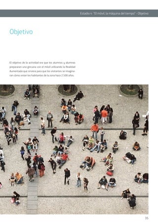 35
Estadio 4 “El móvil, la máquina del tiempo” - Objetivo
Objetivo
El objetivo de la actividad era que los alumnos y alumnas
prepararan una gincana con el móvil utilizando la Realidad
Aumentada que sirviera para que los visitantes se imagina-
ran cómo vivían los habitantes de la zona hace 2.500 años.
 