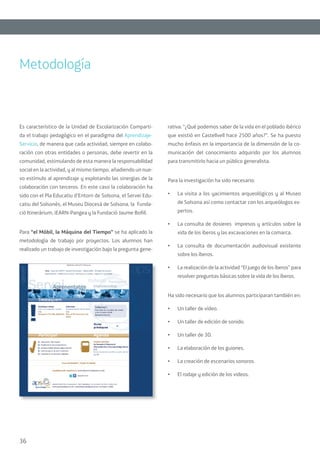 36
Es característico de la Unidad de Escolarización Comparti-
da el trabajo pedagógico en el paradigma del Aprendizaje-
Servicio, de manera que cada actividad, siempre en colabo-
ración con otras entidades o personas, debe revertir en la
comunidad, estimulando de esta manera la responsabilidad
social en la actividad, y al mismo tiempo, añadiendo un nue-
vo estímulo al aprendizaje y explotando las sinergias de la
colaboración con terceros. En este caso la colaboración ha
sido con el Pla Educatiu d’Entorn de Solsona, el Servei Edu-
catiu del Solsonès, el Museu Diocesà de Solsona, la Funda-
ció Itineràrium, iEARN-Pangea y la Fundació Jaume Bofill.
Para “el Móbil, la Máquina del Tiempo” se ha aplicado la
metodología de trabajo por proyectos. Los alumnos han
realizado un trabajo de investigación bajo la pregunta gene-
rativa: “¿Qué podemos saber de la vida en el poblado ibérico
que existió en Castellvell hace 2500 años?”. Se ha puesto
mucho énfasis en la importancia de la dimensión de la co-
municación del conocimiento adquirido por los alumnos
para transmitirlo hacia un público generalista.
Para la investigación ha sido necesario:
•	 La visita a los yacimientos arqueológicos y al Museo
de Solsona así como contactar con los arqueólogos ex-
pertos.
•	 La consulta de dosieres impresos y artículos sobre la
vida de los íberos y las excavaciones en la comarca.
•	 La consulta de documentación audiovisual existente
sobre los íberos.
•	 La realización de la actividad “El juego de los íberos” para
resolver preguntas básicas sobre la vida de los íberos.
Ha sido necesario que los alumnos participaran también en:
•	 Un taller de vídeo.
•	 Un taller de edición de sonido.
•	 Un taller de 3D.
•	 La elaboración de los guiones.
•	 La creación de escenarios sonoros.
•	 El rodaje y edición de los videos.
Metodología
 