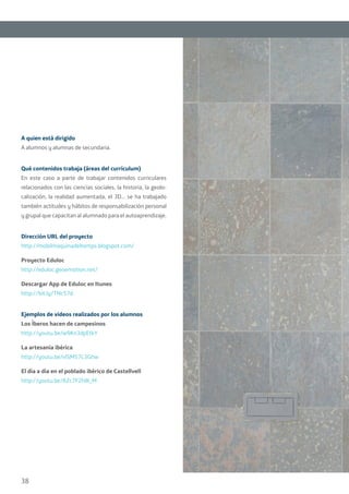 38
A quien está dirigido
A alumnos y alumnas de secundaria.
Qué contenidos trabaja (áreas del currículum)
En este caso a parte de trabajar contenidos curriculares
relacionados con las ciencias sociales, la historia, la geolo-
calización, la realidad aumentada, el 3D... se ha trabajado
también actitudes y hábitos de responsabilización personal
y grupal que capacitan al alumnado para el autoaprendizaje.
Dirección URL del proyecto
http://mobilmaquinadeltemps.blogspot.com/
Proyecto Eduloc
http://eduloc.geoemotion.net/
Descargar App de Eduloc en Itunes
http://bit.ly/TNcS7d
Ejemplos de videos realizados por los alumnos
Los Íberos hacen de campesinos
http://youtu.be/w9Kn3dpEtkY
La artesanía ibérica
http://youtu.be/vlSM57L3Ghw
El día a día en el poblado ibérico de Castellvell
http://youtu.be/AZc7F2hIK_M
 