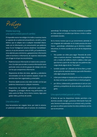 Mobile learning,
una oportunidad para el cambio
El imparable avance tecnológico ha traído a nuestras manos
un aparato de un potencial extraordinario, versátil y cama-
leónico, que se adapta casi a cualquier necesidad relacio-
nada con la información y la comunicación que podamos
tener. Si a la “inteligencia” anterior añadimos “sensibilidad”,
esto es, el uso de sensores como el GPS y el acelerómetro,
sirve además para orientarnos y geoposicionar información
sobre el territorio e informarnos de aspectos relacionados
con el lugar en el que nos encontramos:
•	 Podemos buscar información en toda la red o conectar-
nos a ‘la nube’ para acceder a nuestra información tanto
particular como a la de los grupos de trabajo o de ocio
con los que compartimos información.
•	 Disponemos de blocs de notas, agendas y calendarios
sincronizados con los de nuestros equipos, lo que nos
permite estar bien organizados y conectados.
•	 Tenemos rápido acceso a las redes sociales con las que
podemos interactuar en cualquier momento.
•	 Disponemos de múltiples aplicaciones para realizar
fotografías y conseguir efectos muy particulares, con
toda suerte de filtros. De la misma manera, Apps para
grabar video y archivos de sonido.
Uso educativo
Esta herramienta tan singular tiene, por todo lo anterior,
un potencial considerable para el proceso de enseñanza-
aprendizaje. Sin embargo, en muchas ocasiones se prohíbe
en clase porque se considera que distrae o invita a realizar
actividades banales.
De la misma manera que es ya comúnmente admitido el
uso integrado del ordenador en el citado proceso de ense-
ñanza – aprendizaje, utilizándose ya en distintos modelos
educativos, lo mismo sucede con el uso de los dispositivos
móviles:
•	 Nos pueden ser útiles para seguir ‘llenando de conte-
nidos a nuestros alumnos’ haciéndoles llegar informa-
ción a través del teléfono móvil o tableta o bien para
ejercitarnos a partir de una App que nos podemos des-
cargar desde alguno de los “mercados”.
•	 también pueden ser utilizados de forma libre y creati-
va por parte de nuestros alumnos que estén llevando a
cabo algún proyecto de interés
•	 o bien para trabajar en equipo junto con los compañeros
de clase con los que compartimos un mismo proyecto
•	 por último, colaborando y aprendiendo en red con com-
pañeras y compañeros de otras escuelas, y de otros lu-
gares.
Una oportunidad para el cambio
El hecho de que los dispositivos móviles permitan a los
alumnos acceder, recoger y procesar información fuera del
aula, favorece el aprendizaje en un contexto real y contribu-
ye a que se utilicen para resolver los retos cotidianos con los
que se encuentran.
Prólogo
4
 