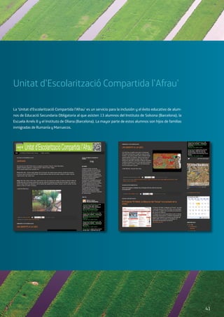 Unitat d’Escolarització Compartida l’Afrau’
La ‘Unitat d’Escolarització Compartida l’Afrau’ es un servicio para la inclusión y el éxito educativo de alum-
nos de Educació Secundaria Obligatoria al que asisten 13 alumnos del Instituto de Solsona (Barcelona), la
Escuela Arrels II y el Instituto de Oliana (Barcelona). La mayor parte de estos alumnos son hijos de familias
inmigradas de Rumanía y Marruecos.
41
 