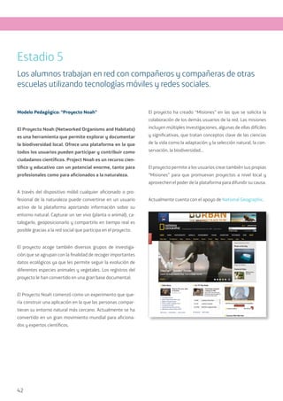 42
Modelo Pedagógico: “Proyecto Noah”
El Proyecto Noah (Networked Organisms and Habitats)
es una herramienta que permite explorar y documentar
la biodiversidad local. Ofrece una plataforma en la que
todos los usuarios pueden participar y contribuir como
ciudadanos científicos. Project Noah es un recurso cien-
tífico y educativo con un potencial enorme, tanto para
profesionales como para aficionados a la naturaleza.
A través del dispositivo móbil cualquier aficionado o pro-
fesional de la naturaleza puede convertirse en un usuario
activo de la plataforma aportando información sobre su
entorno natural. Capturar un ser vivo (planta o animal), ca-
talogarlo, geoposicionarlo y compartirlo en tiempo real es
posible gracias a la red social que participa en el proyecto.
El proyecto acoge también diversos grupos de investiga-
ción que se agrupan con la finalidad de recoger importantes
datos ecológicos ya que les permite seguir la evolución de
diferentes especies animales y vegetales. Los registros del
proyecto le han convertido en una gran base documental.
El Proyecto Noah comenzó como un experimento que que-
ría construir una aplicación en la que las personas compar-
tieran su entorno natural más cercano. Actualmente se ha
convertido en un gran movimiento mundial para aficiona-
dos y expertos científicos.
El proyecto ha creado “Misiones” en las que se solicita la
colaboración de los demás usuarios de la red. Las misiones
incluyen múltiples investigaciones, algunas de ellas difíciles
y significativas, que tratan conceptos clave de las ciencias
de la vida como la adaptación y la selección natural, la con-
servación, la biodiversidad…
El proyecto permite a los usuarios crear también sus propias
“Misiones” para que promuevan proyectos a nivel local y
aprovechen el poder de la plataforma para difundir su causa.
Actualmente cuenta con el apoyo de National Geographic.
Estadio 5
Los alumnos trabajan en red con compañeros y compañeras de otras
escuelas utilizando tecnologías móviles y redes sociales.
 