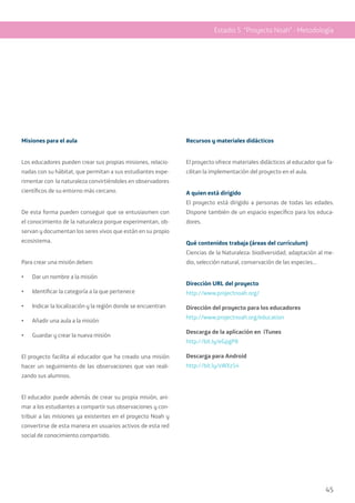 45
Misiones para el aula
Los educadores pueden crear sus propias misiones, relacio-
nadas con su hábitat, que permitan a sus estudiantes expe-
rimentar con la naturaleza convirtiéndoles en observadores
científicos de su entorno más cercano.
De esta forma pueden conseguir que se entusiasmen con
el conocimiento de la naturaleza porque experimentan, ob-
servan y documentan los seres vivos que están en su propio
ecosistema.
Para crear una misión deben:
•	 Dar un nombre a la misión
•	 Identificar la categoría a la que pertenece
•	 Indicar la localización y la región donde se encuentran
•	 Añadir una aula a la misión
•	 Guardar y crear la nueva misión
El proyecto facilita al educador que ha creado una misión
hacer un seguimiento de las observaciones que van reali-
zando sus alumnos.
El educador puede además de crear su propia misión, ani-
mar a los estudiantes a compartir sus observaciones y con-
tribuir a las misiones ya existentes en el proyecto Noah y
convertirse de esta manera en usuarios activos de esta red
social de conocimiento compartido.
Recursos y materiales didácticos
El proyecto ofrece materiales didácticos al educador que fa-
cilitan la implementación del proyecto en el aula.
A quien está dirigido
El proyecto está dirigido a personas de todas las edades.
Dispone también de un espacio específico para los educa-
dores.
Qué contenidos trabaja (áreas del currículum)
Ciencias de la Naturaleza: biodiversidad, adaptación al me-
dio, selección natural, conservación de las especies…
Dirección URL del proyecto
http://www.projectnoah.org/
Dirección del proyecto para los educadores
http://www.projectnoah.org/education
Descarga de la aplicación en iTunes
http://bit.ly/eGpgP8
Descarga para Android
http://bit.ly/xWXz54
Estadio 5 “Proyecto Noah” - Metodología
 