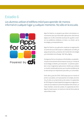 48
Apps for Good es un proyecto que ofrece a los jóvenes co-
nocimientos para que desarrollen aplicaciones electrónicas
(apps) con un alto contenido social que les ayuden a resol-
ver sus problemas cotidianos, en base a su interés por la
tecnología y el emprendimiento.
Apps for Good es una aplicación creada por la organización
sin ánimo de lucro CDI Europe en colaboración con Dell y el
apoyo de personas y empresas del mundo de la tecnología
y la creatividad como Orange, Talk Talk y Ogilvy.
El programa forma a los jóvenes ofreciéndoles una platafor-
ma para el lanzamiento de la empresa social y el mundo de
la tecnología, el diseño y la innovación. Los jóvenes apren-
den a crear imaginativas aplicaciones móviles que cambian
su mundo creando aplicaciones que resuelven problemas de
la vida real que son importantes para ellos y su comunidad.
Entre abril y junio de 2010, CDI Europa puso en marcha el
primer curso piloto, con nueve jóvenes sin empleo, de entre
16 y 25 años, en un barrio del sur de Londres. En septiembre
de 2010 Apps for Good implantó el programa en algunas es-
cuelas de secundaria en Central Foundation Girls School , en
Tower Hamlets, al este de Londres. En septiembre de 2011
Apps for Good se puso en marcha en más de 40 escuelas de
todo el Reino Unido.
Estadio 6
Los alumnos utilizan el teléfono móvil para aprender de manera
informal en cualquier lugar y cualquier momento. No sólo en la escuela.
 