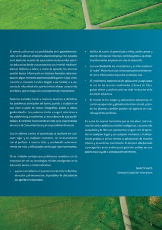 Si además utilizamos las posibilidades de la georreferencia-
ción, se nos abre un amplísimo abanico de proyectos basados
en el territorio. A partir de aquí podremos desarrollar prácti-
cas educativas desde una perspectiva patrimonial, medioam-
biental, histórica o lúdica: a modo de ejemplo, los alumnos
podrían buscar información en distintos formatos relaciona-
dos con algún elemento patrimonial del lugar en el que viven,
creando un itinerario turístico dirigido a las familias, o a visi-
tantes de la localidad a los que les invitan a hacer un recorrido
de interés que les haga vivir una experiencia emocionante.
Podemos también invitar a nuestros alumnos a identificar
los problemas principales del barrio, pueblo o ciudad en el
que viven a partir de textos, fotografías, audios o videos
geolocalizados. Les podemos invitar a sugerir soluciones a
los problemas y a resolverlos, si entra dentro de sus posibi-
lidades. Estaremos favoreciendo en este caso el aprendizaje
servicio a la Comunidad local y el emprendimiento social.
Casi sin darnos cuenta, el aprendizaje se realizaría en cual-
quier lugar y en cualquier momento, no necesariamente
con el profesor a nuestro lado, y resolviendo autónoma-
mente los retos y dificultades con los que nos encontramos.
Otras múltiples ventajas que pudiéramos considerar con la
incorporación de las tecnologías móviles inteligentes en la
educación serían, a modo indicativo:
•	 ayudar a establecer un puente entre el entorno familiar,
el escolar y el extraescolar, al posibilitar la ubicuidad de
los agentes involucrados.
•	 facilitar el acceso al aprendizaje a niños, adolescentes y
jóvenes de escasos recursos, contribuyendo a la alfabe-
tización masiva en países en vías de desarrollo.
•	 La conectividad de los smartphnes y su interacción en
la “nube”. Podemos estar conectados permanentemen-
te con la información requerida en tiempo real.
•	 El crecimiento exponencial de aplicaciones (apps) para
el uso de los recursos multimedia, (cámara de fotos,
grabar videos y audios) cada vez más necesarios en la
actividad educativa.
•	 El mundo de los Juegos y aplicaciones educativas, en
continua expansión y globalización intercultural, y don-
de los alumnos también pueden ser agentes de crea-
ción y cambio continuo.
En suma, los nuevos horizontes que se nos abren con la re-
volución de los teléfonos móviles inteligentes, cada vez más
asequibles y de fácil uso, representan un gran reto de apren-
der en cualquier lugar y en cualquier momento, con dispo-
sitivos propios o de los centros y aplicaciones de máximo
interés y en continuo crecimiento. El docente está llamado
a protagonizar este cambio y esta guía bien pudiera ser una
palanca que ayude a la realización del mismo.
NARCÍS VIVES
Director Fundación Itinerarium
5
 
