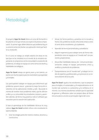 50
El proyecto Apps for Good ofrece un curso de formación a
los jóvenes en el que simula una especie de proceso empre-
sarial. En primer lugar deben detectar qué problema hay en
su entorno antes de diseñar una aplicación móvil que facili-
te su resolución.
En el curso se trabaja un amplio abanico de áreas en las
que que se les introduce en el mundo de la iniciativa em-
presarial, el compromiso con la comunidad, la resolución de
problemas, el trabajo en equipo así como temas de diseño y
habilidades tecnológicas.
Apps for Good trabaja con gente joven y con talento, un
sector con mucho espacio para la creatividad, la prosperidad
y el empleo.
Los participantes trabajan en equipo para determinar qué
problemas quieren atacar y piensan la mejor forma de re-
solverlos con las aplicaciones móviles y web. Buscando la
manera de resolver estos problemas reales, que les afectan
a ellos y a su comunidad, los estudiantes conocen y apren-
den además, de forma muy práctica, todo el software que
necesitan para la creación de la aplicación.
Si bien el aprendizaje de las habilidades técnicas es muy
valioso, Apps for Good también ofrece a los estudiantes la
oportunidad de:
•	 Usar tecnología punta de manera creativa, atractiva y
constructiva.
•	 Actuar de forma positiva y proactiva en la escuela y
frente a los problemas locales ofreciendo enlaces entre
el sentir de los estudiantes y la ciudadanía.
•	 Aprender de forma personalizada y autodidacta.
•	 Adquirir experiencia para trabajar tanto de forma inde-
pendiente como en equipo en el “mundo real” con pre-
siones y expectativas.
•	 Desarrollar habilidades básicas de: comunicación/pre-
sentación, trabajo en equipo, pensamiento crítico y
analítico y resolución de problemas.
•	 Comprometerse con el “mundo real” y trabajar con re-
des de expertos y profesionales y en procesos en un en-
torno distinto de la escuela.
Apps for Good ayuda a los estudiantes a que se preparen
para el empleo, el autoempleo y el emprendimiento en el
mundo real, aumenta su autoestima y la confianza en sí
mismos. Los mismos estudiantes señalan que la capacidad
de generar y reflexionar sobre sus propias ideas de forma
estructurada es uno de sus principales logros del curso.
Metodología
 