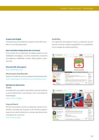 53
A quien está dirigido
A los jóvenes y a sus profesores (a quienes se les oferta tam-
bién un curso de preparación).
Qué contenidos trabaja (áreas del currículum)
En la creación de una aplicación se trabajan aspectos como
habilidades tecnológicas, iniciativa empresarial, resolución
de problemas, habilidades sociales, diseño gráfico, expre-
sión oral…
Dirección URL del proyecto
http://appsforgood.org/
Recursos para el profesorado
Espacio con todos los recursos a disposición del profesorado.
https://appsforgood.onconfluence.com/dashboard.action
Ejemplos de aplicaciones
Transit
Una aplicación que ayuda a educadores, personal sanitario
y otros profesionales a comunicarse con la comunidad de
habla Bengalí.
http://bit.ly/124UgpK
Stop and Search
Permite a los jóvenes conocer sus derechos cuando son de-
tenidos o buscados por la policía en UK. Permite compartir
experiencias sobre la detención y conocer qué detenciones
se producen en su entorno.
http://bit.ly/S2AadV
StudioPhly
Una aplicación para jóvenes músicos y aspirantes que les
permite encontrar estudios de grabación en su localidad lo-
cal con equipos de sonido específicos.
Estadio 6 “Apps for Good” - Metodología
 