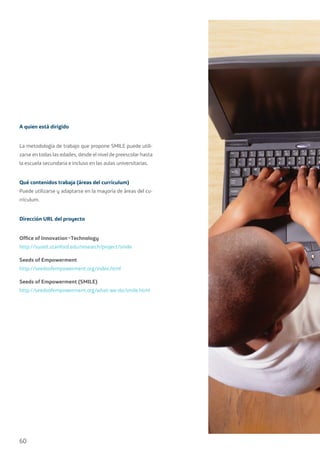 60
A quien está dirigido
La metodología de trabajo que propone SMILE puede utili-
zarse en todas las edades, desde el nivel de preescolar hasta
la escuela secundaria e incluso en las aulas universitarias.
Qué contenidos trabaja (áreas del currículum)
Puede utilizarse y adaptarse en la mayoría de áreas del cu-
rrículum.
Dirección URL del proyecto
Office of Innovation¬Technology
http://suseit.stanford.edu/research/project/smile
Seeds of Empowerment
http://seedsofempowerment.org/index.html
Seeds of Empowerment (SMILE)
http://seedsofempowerment.org/what-we-do/smile.html
 