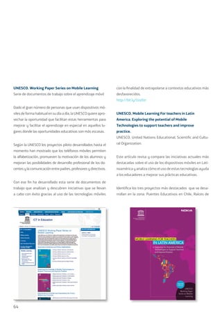 64
UNESCO. Working Paper Series on Mobile Learning
Serie de documentos de trabajo sobre el aprendizaje móvil
Dado el gran número de personas que usan dispositivos mó-
vilesdeformahabitualensudíaadía,laUNESCOquiere apro-
vechar la oportunidad que facilitan estas herramientas para
mejorar y facilitar el aprendizaje en especial en aquellos lu-
gares donde las oportunidades educativas son más escasas.
Según la UNESCO los proyectos piloto desarrollados hasta el
momento han mostrado que los teléfonos móviles permiten
la alfabetización, promueven la motivación de los alumnos y
mejoran las posibilidades de desarrollo profesional de los do-
centes y la comunicación entre padres, profesores y directivos.
Con ese fin ha desarrollado esta serie de documentos de
trabajo que analizan y descubren iniciativas que se llevan
a cabo con éxito gracias al uso de las tecnologías móviles
con la finalidad de extrapolarse a contextos educativos más
desfavorecidos.
http://bit.ly/Uza9zr
UNESCO. Mobile Learning For teachers in Latin
America. Exploring the potential of Mobile
Technologies to support teachers and improve
practice.
UNESCO. United Nations Educational, Scientific and Cultu-
ral Organization.
Este artículo revisa y compara las iniciativas actuales más
destacadas sobre el uso de los dispositivos móviles en Lati-
noamérica y analiza cómo el uso de estas tecnologías ayuda
a los educadores a mejorar sus prácticas educativas.
Identifica los tres proyectos más destacados que se desa-
rrollan en la zona: Puentes Educativos en Chile, Raíces de
 