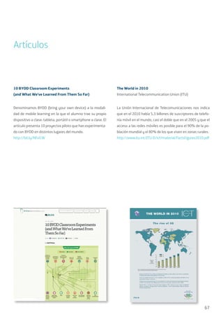 67
Artículos
10 BYOD Classroom Experiments
(and What We’ve Learned From Them So Far)
Denominamos BYOD (bring your own device) a la modali-
dad de mobile learning en la que el alumno trae su propio
dispositivo a clase: tableta, portátil o smartphone a clase. El
artículo presenta 10 proyectos piloto que han experimenta-
do con BYOD en distintos lugares del mundo.
http://bit.ly/NFvI1W
The World in 2010
International Telecommunication Union (ITU)
La Unión Internacional de Telecomunicaciones nos indica
que en el 2010 había 5,3 billones de suscriptores de telefo-
nía móvil en el mundo, casi el doble que en el 2005 y que el
acceso a las redes móviles es posible para el 90% de la po-
blación mundial y el 80% de los que viven en zonas rurales.
http://www.itu.int/ITU-D/ict/material/FactsFigures2010.pdf
 