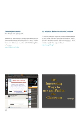 68
¿Tableta digital o netbook?
Pere Marqués (2012). Grupo DIM
Presentación realizada por el profesor Pere Marqués (Uni-
versidad Autónoma de Barcelona) en la que ofrece orienta-
ciones para el buen uso educativo de las tabletas digitales
en las aulas.
http://slidesha.re/RrzZlw
103 Interesting Ways to use iPads in the Classroom
En este documento se muestran numerosas ideas para que
los educadores utilicen e incorporen el iPad en su práctica
educativa. Muestra distintas aplicaciones (apps) y el uso
educativo que de ellas se puede derivar.
http://bit.ly/VPxxgP
 