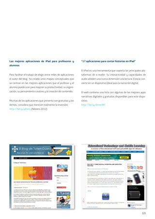 69
Las mejores aplicaciones de iPad para profesores y
alumnos
Para facilitar el trabajo de elegir entre miles de aplicaciones
el autor del blog ha creado unos mapas conceptuales que
se centran en las mejores aplicaciones que el profesor y el
alumno puede usar para mejorar su productividad, su organi-
zación, su pensamiento creativo y la creación de contenido.
Muchas de las aplicaciones que presenta son gratuitas y las
demás, considera que merecen realmente la inversión.
http://bit.ly/yEbzoj (febrero 2012)
“17 aplicaciones para contar historias en iPad”
El iPad es una herramienta que soporta las principales pla-
taformas de e-reader. Su interactividad y capacidades de
audio añaden una nueva dimensión a la lectura. Esto le con-
vierte en un dispositivo ideal para la narración digital.
El web contiene una lista con algunas de las mejores apps
narrativas digitales y gratuitas disponibles para este dispo-
sitivo.
http://bit.ly/OrmeWC
 