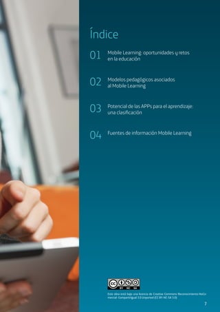 3
Índice
01
02
03
04
Mobile Learning: oportunidades y retos
en la educación
Modelos pedagógicos asociados
al Mobile Learning
Potencial de las APPs para el aprendizaje:
una clasificación
Fuentes de información Mobile Learning
7
Este obra está bajo una licencia de Creative Commons Reconocimiento-NoCo-
mercial- CompartirIgual 3.0 Unported (CC BY-NC-SA 3.0)
 