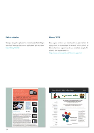 70
iPads in education
Web que recoge las aplicaciones educativas de Apple. Magní-
fica clasificación de aplicaciones según áreas del currículum.
http://bit.ly/9IuRkO
Bloomin’ APPS
Esta página contiene una clasificación de gran número de
aplicaciones en un solo lugar de acuerdo con la taxomía de
Bloom. Contiene sugerencias de uso para iPad, Google, An-
droid, y aplicaciones Web 2.0.
http://www.schrockguide.net/bloomin-apps.html
 