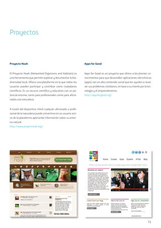71
Proyectos
Proyecto Noah
El Proyecto Noah (Networked Organisms and Habitats) es
una herramienta que permite explorar y documentar la bio-
diversidad local. Ofrece una plataforma en la que todos los
usuarios pueden participar y contribuir como ciudadanos
científicos. Es un recurso científico y educativo con un po-
tencial enorme, tanto para profesionales como para aficio-
nados a la naturaleza.
A través del dispositivo móvil cualquier aficionado o profe-
sional de la naturaleza puede convertirse en un usuario acti-
vo de la plataforma aportando información sobre su entor-
no natural.
http://www.projectnoah.org/
Apps for Good
Apps for Good es un proyecto que ofrece a los jóvenes co-
nocimientos para que desarrollen aplicaciones electrónicas
(apps) con un alto contenido social que les ayuden a resol-
ver sus problemas cotidianos, en base a su interés por la tec-
nología y el emprendimiento.
http://appsforgood.org/
 