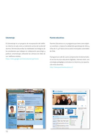 72
Celumetraje:
El Celumetraje es un proyecto de incorporación del teléfo-
no móvil en el aula como un elemento activo de la vida del
alumno. Permite desarrollar las habilidades tecnológicas de
los estudiantes que trabajan en colaboración para dirigir y
publicar cortometrajes utilizando las cámaras de vídeo de
sus teléfonos móviles.
https://sites.google.com/site/celumetraje/home
Puentes educativos:
Puentes Educativos es un programa que tiene como objeti-
vo contribuir a mejorar la calidad del aprendizaje de niños y
niñas de 5º y 6º básico de escuelas municipales vulnerables
de Chile.
El programa se vale de cuatro componentes fundamentales:
el uso de recursos educativos digitales, internet móvil, una
estrategia pedagógica centrada en el alumno y la capacita-
ción entre docentes.
http://www.puenteseducativos.cl/
 