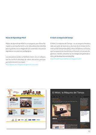 73
Raíces de Aprendizaje Móvil
Raíces de Aprendizaje Móvil es un proyecto que ofrece for-
mación y acompañamiento a los educadores de Colombia
para ayudarles en la integración de contenidos educativos
digitales en sus prácticas pedagógicas.
Los educadores reciben un teléfono móvil, con un software,
que les facilita la descarga de videos educativos para pro-
yectarlos durante sus clases.
http://www.raicesdeaprendizajemovil.com/site/
El móvil, la máquina del tiempo
El Móvil, la máquina del Tiempo, es un proyecto llevado a
cabo por parte de alumnos y alumnas de la Unidad de Es-
colarización Compartida (UEC) Afrau de Solsona, en Girona,
que ha supuesto la creación de un itinerario virtual para dis-
positivos móviles utilizando las tecnologías de geolocaliza-
ción y de Realidad Aumentada (RA).
http://mobilmaquinadeltemps.blogspot.com/
 