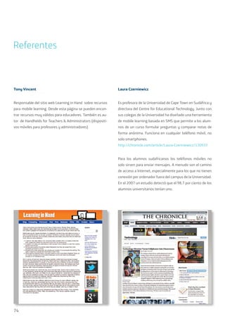 74
Tony Vincent
Responsable del sitio web Learning in Hand sobre recursos
para mobile learning. Desde esta página se pueden encon-
trar recursos muy válidos para educadores. También es au-
tor de Handhelds for Teachers & Administrators (dispositi-
vos móviles para profesores y administradores)
Laura Czerniewicz
Es profesora de la Universidad de Cape Town en Sudáfrica y
directora del Centre for Educational Technology. Junto con
sus colegas de la Universidad ha diseñado una herramienta
de mobile learning basada en SMS que permite a los alum-
nos de un curso formular preguntas y comparar notas de
forma anónima. Funciona en cualquier teléfono móvil, no
solo smartphones.
http://chronicle.com/article/Laura-Czeriniewicz/130937
Para los alumnos sudafricanos los teléfonos móviles no
solo sirven para enviar mensajes. A menudo son el camino
de acceso a Internet, especialmente para los que no tienen
conexión por ordenador fuera del campus de la Universidad.
En el 2007 un estudio detectó que el 98,7 por ciento de los
alumnos universitarios tenían uno.
Referentes
 