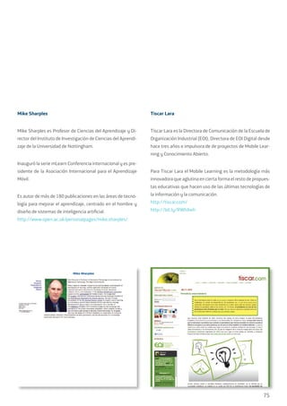 75
Mike Sharples
Mike Sharples es Profesor de Ciencias del Aprendizaje y Di-
rector del Instituto de Investigación de Ciencias del Aprendi-
zaje de la Universidad de Nottingham.
Inauguró la serie mLearn Conferencia internacional y es pre-
sidente de la Asociación Internacional para el Aprendizaje
Móvil.
Es autor de más de 180 publicaciones en las áreas de tecno-
logía para mejorar el aprendizaje, centrado en el hombre y
diseño de sistemas de inteligencia artificial.
http://www.open.ac.uk/personalpages/mike.sharples/
Tiscar Lara
Tíscar Lara es la Directora de Comunicación de la Escuela de
Organización Industrial (EOI), Directora de EOI Digital desde
hace tres años e impulsora de de proyectos de Mobile Lear-
ning y Conocimiento Abierto.
Para Tiscar Lara el Mobile Learning es la metodología más
innovadora que aglutina en cierta forma el resto de propues-
tas educativas que hacen uso de las últimas tecnologías de
la información y la comunicación.
http://tiscar.com/
http://bit.ly/RWhXwh
 