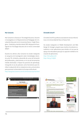 76
Mar Camacho
Mar Camacho es Doctora en Tecnología Educativa. Docente
e investigadora en el Departamento de Pedagogía de la Fa-
cultad de Educación de la Universitat Rovira i Virgili (Tarra-
gona - Cataluña) y miembro desde 2001 del grupo de Inves-
tigación de Tecnología Educativa de la misma universidad
ARGET.
Durante los últimos años Camacho ha estado trabajando
en proyectos de investigación sobre metodologías docen-
tes y las TIC, el diseño y desarrollo de cursos de formación
del profesorado y, básicamente, en el uso de herramientas
móviles destinadas a mejorar los procesos de aprendizaje,
incluyendo el uso de podcasts como herramienta para fa-
cilitar la adquisición de la competencia oral y comunicativa
para promover la diversidad en la Europa multicultural.
http://proyectos.xavierre.com/tic/entrevistas/vip/mar.html
Christelle Scharff
Christelle Scharff es profesora asociada de ciencias informá-
ticas en la Universidad de Pace en Nueva York.
Ha estado trabajando en Mobile Development and Web
Design for Senegal proyecto que enseña a los jóvenes es-
tudiantes a crear aplicaciones para móviles a la vez que da
apoyo a los educadores para que se capaciten también en la
creación de aplicaciones.
http://bit.ly/8p4umN
http://bit.ly/12iKjE8
 