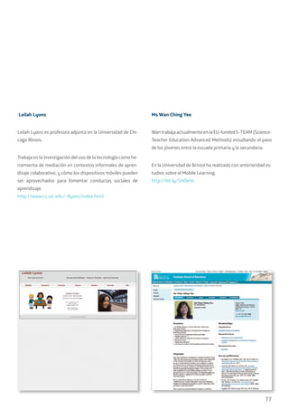 77
Leilah Lyons
Leilah Lyons es profesora adjunta en la Universidad de Chi-
cago Illinois.
Trabaja en la investigación del uso de la tecnología como he-
rramienta de mediación en contextos informales de apren-
dizaje colaborativo, y cómo los dispositivos móviles pueden
ser aprovechados para fomentar conductas sociales de
aprendizaje.
http://www.cs.uic.edu/~llyons/index.html
Ms Wan Ching Yee
Wan trabaja actualmente en la EU-funded S-TEAM (Science-
Teacher Education Advanced Methods) estudiando el paso
de los jóvenes entre la escuela primaria y la secundaria.
En la Universdad de Bristol ha realizado con anterioridad es-
tudios sobre el Mobile Learning.
http://bit.ly/SNOeVs
 