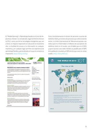 9
El “Mobile learning” o “Aprendizaje basado en el uso de dis-
positivos móviles” es considerado, según el Informe Horizon
ib 2012, como una de las tecnologías emergentes que van
a tener un impacto importante en educación en el próximo
año. La facilidad de acceso a la información en cualquier
momento y en cualquier lugar permite una experiencia de
aprendizaje flexible y personalizada en la que el contexto es
importante. (http://bit.ly/J327Iy)
Crece constantemente el número de personas usuarias de
telefonía móvil y el número de personas que utiliza la banda
ancha. La Unión Internacional de Telecomunicaciones nos
indica que en el 2010 había 5,3 billones de suscriptores de
telefonía móvil en el mundo, casi el doble que en el 2005
y que el acceso a las redes móviles es posible para el 90%
de la población mundial y el 80% de los que viven en zonas
rurales. (http://bit.ly/d0escv)
 