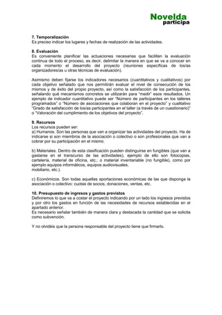 7. Temporalización
Es preciso indicar los lugares y fechas de realización de las actividades.
8. Evaluación
Es conveniente planificar las actuaciones necesarias que faciliten la evaluación
continua de todo el proceso, es decir, delimitar la manera en que se va a conocer en
cada momento el desarrollo del proyecto (reuniones específicas de los/as
organizadores/as u otras técnicas de evaluación).
Asimismo deben fijarse los indicadores necesarios (cuantitativos y cualitativos) por
cada objetivo señalado que nos permitirán evaluar el nivel de consecución de los
mismos y de éxito del propio proyecto, así como la satisfacción de los participantes,
señalando qué mecanismos concretos se utilizarán para “medir” esos resultados. Un
ejemplo de indicador cuantitativo puede ser “Número de participantes en los talleres
programados” o “Número de asociaciones que colaboran en el proyecto” y cualitativo
“Grado de satisfacción de los/as participantes en el taller (a través de un cuestionario)”
o “Valoración del cumplimiento de los objetivos del proyecto”.
9. Recursos
Los recursos pueden ser:
a) Humanos. Son las personas que van a organizar las actividades del proyecto. Ha de
indicarse si son miembros de la asociación o colectivo o son profesionales que van a
cobrar por su participación en el mismo.
b) Materiales. Dentro de esta clasificación pueden distinguirse en fungibles (que van a
gastarse en el transcurso de las actividades), ejemplo de ello son fotocopias,
cartelería, material de oficina, etc.; o material inventariable (no fungible), como por
ejemplo equipos informáticos, equipos audiovisuales,
mobiliario, etc.).
c) Económicos. Son todas aquellas aportaciones económicas de las que disponga la
asociación o colectivo: cuotas de socios, donaciones, ventas, etc.
10. Presupuesto de ingresos y gastos previstos
Definiremos lo que va a costar el proyecto indicando por un lado los ingresos previstos
y por otro los gastos en función de las necesidades de recursos establecidas en el
apartado anterior.
Es necesario señalar también de manera clara y destacada la cantidad que se solicita
como subvención.
Y no olvidéis que la persona responsable del proyecto tiene que firmarlo.
 