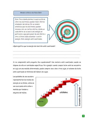 4
¿Qué significa que la energía del electrón esté cuantizada?
……………………………………………………………………………………………………………………………………………………………………………
……………………………………………………………………………………………………………………………………………………………………………
…………………………………………………………………………………………………………………………………………………………………..…...
Si no comprendió está pregunta ¡¡¡Le ayudaremos!!! Una materia está cuantizada cuando se
dispone de ella en cantidades específicas. Por ejemplo cuando compra leche está se encuentra
en caja con una medida determinada, puede comprar una o dos o tres cajas, el volumen de leche
está cuantizado en términos del número de cajas.
Los peldaños de una escalera
representarían los niveles de
energía en un átomo, estos se
van acercando entre ellos a
medida que tienden a
alejarse del núcleo.