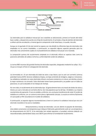 Los electrodos para la soldadura manual por arco revestido se seleccionarán, primero en función del metal
base a soldar, y después de acuerdo con el tipo de recubrimiento. En principio, el tipo de alambre del electrodo
a utilizar será de una aleación, al menos igual en composición al del metal base, o si puede, más alta.
Aunque en el apartado 4.3 de este tutorial se expone con más detalle los diferentes tipos de electrodos más
empleados en los aceros inoxidables, a continuación, se expondrá algunos aspectos generales para los
electrodos más comúnmente usados en el procedimiento de soldadura manual por arco revestido.
La composición química del recubrimiento empleado en el electrodo influirá en aspectos tales como las
posiciones admisibles de soldeo o la forma y uniformidad del cordón de soldadura.
La norma AWS reconoce dos grandes familias de electrodos especiales, designados mediante los sufijos -15 y -
16 que se incluyen al final en la designación del electrodo.
Los terminados en -15 son electrodos de óxido de calcio o tipo básico, que se usan con corriente continua
polaridad inversa (CCPI). Generan soldaduras limpias, con bajo contenido de nitrógeno, oxígeno e inclusiones.
Las soldaduras realizadas con estos electrodos ofrecen una buena resistencia a la rotura, son dúctiles y tienen
la mejor resistencia a la corrosión. Estos electrodos tienen buena penetración y se pueden usar en todas las
posiciones, lo cual es deseable en los trabajos de montaje.
Por otro lado, el recubrimiento de los electrodos tipo -16 generalmente tiene una mezcla de óxidos de calcio y
titanio y se usan a menudo con corriente alterna. Son más populares que los del tipo -15 debido a sus mejores
características de operación. El arco es estable y uniforme, con una buena transferencia de metal. El cordón de
soldadura es uniforme, con un contorno entre plano y ligeramente cóncavo. La escoria se elimina fácilmente
sin que quede un film secundario en el cordón de soldadura.
A continuación, se exponen algunas recomendaciones a tener en cuenta en la soldadura manual por arco con
electrodo revestido en los aceros inoxidables:
• Almacenamiento y manejo de electrodos: una vez abierto el paquete de electrodos,
estos deben conservarse a la temperatura que indique el fabricante, generalmente suele ser una temperatura
de almacenamiento de 110 ºC. Si los electrodos han estado expuestos a humedad, entonces deberán ser
reacondicionados calentándolos hasta unos 260 ºC para eliminar la humedad del recubrimiento.
 