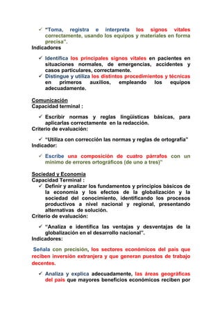  “Toma, registra e interpreta los signos vitales
correctamente, usando los equipos y materiales en forma
precisa”.
Indicadores
 Identifica los principales signos vitales en pacientes en
situaciones normales, de emergencias, accidentes y
casos particulares, correctamente.
 Distingue y utiliza los distintos procedimientos y técnicas
en primeros auxilios, empleando los equipos
adecuadamente.
Comunicación
Capacidad terminal :
 Escribir normas y reglas lingüísticas básicas, para
aplicarlas correctamente en la redacción.
Criterio de evaluación:
 “Utiliza con corrección las normas y reglas de ortografía”
Indicador:
 Escribe una composición de cuatro párrafos con un
mínimo de errores ortográficos (de uno a tres)”
Sociedad y Economía
Capacidad Terminal :
 Definir y analizar los fundamentos y principios básicos de
la economía y los efectos de la globalización y la
sociedad del conocimiento, identificando los procesos
productivos a nivel nacional y regional, presentando
alternativas de solución.
Criterio de evaluación:
 “Analiza e identifica las ventajas y desventajas de la
globalización en el desarrollo nacional”.
Indicadores:
Señala con precisión, los sectores económicos del país que
reciben inversión extranjera y que generan puestos de trabajo
decentes.
 Analiza y explica adecuadamente, las áreas geográficas
del país que mayores beneficios económicos reciben por
 