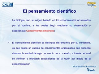 El pensamiento científico
•   La biología tuvo su origen basado en los conocimientos acumulados

    por el hombre, a los cuales llegó mediante su observación y

    experiencia (Conocimientos empíricos)



•   El conocimiento científico se distingue del empírico por su contenido,

    ya que posee un cuerpo de conocimientos organizados que pretende

    alcanzar la verdad de algo por medio de su método, a través del cual

    se verifican o rechazan suposiciones de la razón por medio de la

    experimentación
 