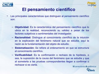 El pensamiento científico
•   Las principales características que distinguen al pensamiento científico
    son:


     – Objetividad: Es la característica del pensamiento científico que lo
       ubica en la realidad, reconociendo su validez a pesar de los
       factores subjetivos o sentimentales del investigador.
     – Racionalidad: Distingue al conocimiento científico de la intuición
       en la explicación del fenómeno natural que se estudia, aquí la
       razón es la fundamentación del objeto de estudio.
     – Sistematización: Se refiere al ordenamiento en que se estructura
       el conocimiento científico.
     – Verificabilidad: Es la confirmación o rechazo de la hipótesis, o
       sea, la suposición de la causa del fenómeno que se estudia y que
       al someterla a las pruebas correspondientes llegan a confirmar o
       rechazar si es cierta.
 