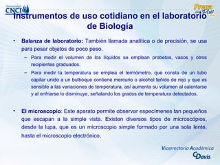 Instrumentos de uso cotidiano en el laboratorio
                 de Biología
•   Balanza de laboratorio: También llamada analítica o de precisión, se usa
    para pesar objetos de poco peso.
     – Para medir el volumen de los líquidos se emplean probetas, vasos y otros
       recipientes graduados.
     – Para medir la temperatura se emplea el termómetro, que consta de un tubo
       capilar unido a un bulboque contiene mercurio o alcohol teñido de rojo y que es
       sensible a las variaciones de temperatura, así aumenta su volumen al calentarse
       y al enfriarse lo disminuye, señalando los grados de temperatura detectados.


•   El microscopio: Este aparato permite observar especímenes tan pequeños
    que escapan a la simple vista. Existen diversos tipos de microscópios,
    desde la lupa, que es un microscopio simple formado por una sola lente,
    hasta el microscopio electrónico.
 