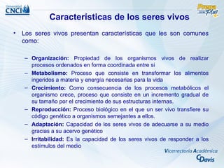Características de los seres vivos
• Los seres vivos presentan características que les son comunes
  como:

   – Organización: Propiedad de los organismos vivos de realizar
     procesos ordenados en forma coordinada entre si
   – Metabolismo: Proceso que consiste en transformar los alimentos
     ingeridos a materia y energía necesarias para la vida
   – Crecimiento: Como consecuencia de los procesos metabólicos el
     organismo crece, proceso que consiste en un incremento gradual de
     su tamaño por el crecimiento de sus estructuras internas.
   – Reproducción: Proceso biológico en el que un ser vivo transfiere su
     código genético a organismos semejantes a ellos.
   – Adaptación: Capacidad de los seres vivos de adecuarse a su medio
     gracias a su acervo genético
   – Irritabilidad: Es la capacidad de los seres vivos de responder a los
     estímulos del medio
 