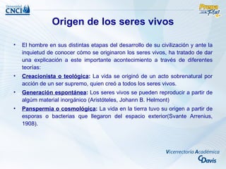 Origen de los seres vivos

•   El hombre en sus distintas etapas del desarrollo de su civilización y ante la
    inquietud de conocer cómo se originaron los seres vivos, ha tratado de dar
    una explicación a este importante acontecimiento a través de diferentes
    teorías:
•   Creacionista o teológica: La vida se originó de un acto sobrenatural por
    acción de un ser supremo, quien creó a todos los seres vivos.
•   Generación espontánea: Los seres vivos se pueden reproducir a partir de
    algúm material inorgánico (Aristóteles, Johann B. Helmont)
•   Panspermia o cosmológica: La vida en la tierra tuvo su origen a partir de
    esporas o bacterias que llegaron del espacio exterior(Svante Arrenius,
    1908).
 