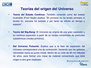 Teorías del origen del Universo
•   Teoría del Estado Contínuo: También conocido como del estado
    invariable (Fred Hoyle) explica: “El universo no ha tenido principio ni
    tendrá fin, siempre ha existido y por tanto es infinito en tiempo y
    espacio”.


•   Teoría del Big-Bang: El Universo se origina de una gran explosión y
    su continua expansión a partir de un núcleo comprimido de partículas
    subatómicas (núcleo primitivo).


•   Del Universo Pulsante: Explica que a la fase de expansión del
    Universo corresponderá una de contracción, haciendo que las galaxias
    retrocedan hacia su punto inicial, dentro de un ciclo de 80 mil millones
    de años, para formar una masa de material concentrado que dará
    orígen a otra gran explosión.
 