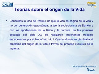 Teorías sobre el origen de la Vida

• Conocidas la idea de Pasteur de que la vida se origina de la vida y
  no por generación espontánea, la teoría evolucionista de Darwin y
  con las aportaciones de la física y la química, en las primeras
  décadas    del   siglo   XX   se   realizaron   importantes   trabajos
  encabezados por el bioquímico A. I. Oparin, donde se planteaba el
  problema del origen de la vida a través del proceso evolutivo de la
  materia.
 