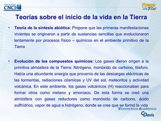 Teorías sobre el inicio de la vida en la Tierra
•   Teoría de la síntesis abiótica: Propone que las primeras manifestaciones
    vivientes se originaron a partir de sustancias sencillas que evolucionaron
    lentamente por procesos físico – químicos en el ambiente primitivo de la
    Tierra


•   Evolución de los compuestos químicos: Los gases dieron orígen a la
    primitiva atmósfera de la Tierra: Nitrógeno, monóxido de carbono, fósforo.
    Había una abundante energía que provenía de las descargas eléctricas de
    las tormentas, radiaciones cósmicas y UV del sol, meteoritos y actividad
    volcánica. En este ambiente, los gases volcánicos (H) reaccionaban para
    formar otros como metano y amoniaco. De esta forma se creó una
    atmósfera con gases reductores como monóxido de carbono, ácido
    sulfhídrico, vapor de agua e hidrógeno, donde se cree que se formó la vida
 