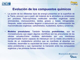 Evolución de los compuestos químicos
•   La acción de los diferentes tipos de energía presentes en la superficie de
    la Tierra, provocó que a partir del material de la atmósfera se sintetizaran
    por procesos físico-químicos moléculas sencillas orgánicas como
    aminoácidos, monosacáridos, ácidos grasos y bases nitrogenadas.
    Después, estas subunidades llegaron a estructurar por polimerización las
    macromoléculas orgánicas: carbohidratos, nucleótidos, lípidos y proteínas.

•   Modelos precelulares: También llamadas protobiontes, son las
    microestructuras que según algunos científicos son los precursores de las
    células actuales.Estos modelos delimitados por una membrana
    semipermeable fueron capaces de interactuar con su medio circundante a
    través de un metabolismo primitivo que se manifesta al absorber sus
    nutrientes, desarrollar su capacidad de crecer y dividirse, convirtiendose en
    estos protobiontes y que representan la transición entre los compuestos
    orgánicos y las primeras formas vivientes.
 