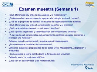 Examen muestra (Semana 1)
•   ¿Qué diferencias hay entre la idea vitalista y la mecanicista?
•   ¿Cuáles son las ciencias que más apoyan a la biología y cómo lo hacen?
•   ¿Cuál es el propósito de estudiar los niveles de organización de la materia?
•   ¿Qué diferencias hay entre el conocimiento científico y el empírico?
•   ¿Qué características tiene el conocimiento científico?
•   ¿Qué significa objetividad y sistematización del conocimiento científico?
•   ¿A través de qué característica del pensamiento científico se puede confirmar o
    rechazar una hipótesis?
•   Define el método experimental y explica sus principales pasos
•   ¿En que consiste la utilidad del microscopio?
•   Define las siguientes propiedades de los seres vivos: Metabolismo, Adaptación y
    Irritabilidad
•   ¿Cómo explica la teoría del Big Bang la formación del Universo?
•   Define la teoría de la síntesis abiótica
•   ¿Qué son los coacervados y las microesferulas?
 
