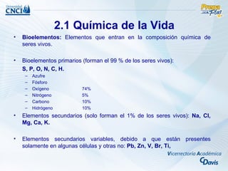 2.1 Química de la Vida
•   Bioelementos: Elementos que entran en la composición química de
    seres vivos.

•   Bioelementos primarios (forman el 99 % de los seres vivos):
    S, P, O, N, C, H.
     –   Azufre
     –   Fósforo
     –   Oxígeno           74%
     –   Nitrógeno         5%
     –   Carbono           10%
     –   Hidrógeno         10%
•   Elementos secundarios (solo forman el 1% de los seres vivos): Na, Cl,
    Mg, Ca, K.

•   Elementos secundarios variables, debido a que están presentes
    solamente en algunas células y otras no: Pb, Zn, V, Br, Ti,
 