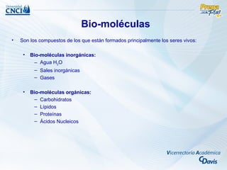 Bio-moléculas
•   Son los compuestos de los que están formados principalmente los seres vivos:

     •   Bio-moléculas inorgánicas:
          – Agua H2O
          – Sales inorgánicas
          – Gases

     •   Bio-moléculas orgánicas:
          – Carbohidratos
          – Lípidos
          – Proteínas
          – Ácidos Nucleicos
 