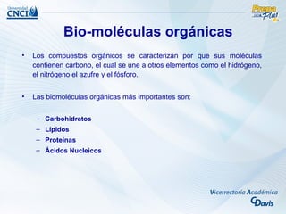 Bio-moléculas orgánicas
•   Los compuestos orgánicos se caracterizan por que sus moléculas
    contienen carbono, el cual se une a otros elementos como el hidrógeno,
    el nitrógeno el azufre y el fósforo.


•   Las biomoléculas orgánicas más importantes son:


     – Carbohidratos
     – Lípidos
     – Proteínas
     – Ácidos Nucleicos
 