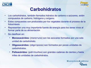 Carbohidratos
•   Los carbohidratos, también llamados hidratos de carbono o azúcares, están
    compuestos de carbono, hidrógeno y oxígeno.
•   Estos compuestos son producidos por los vegetales durante el proceso de la
    fotosíntesis
•   Representan una muy importante fuente de energía para los seres vivos al
    formar parte de su alimentación
•   Se clasifican en:
     • Monosacáridos: (mono=uno) son los azúcares formados por una sola
       unidad de carbohidrato.
     • Oligosacáridos: (oligo=pocos) son formados por pocas unidades de
       carbohidratos.
     • Polisacáridos: (poli=muchos) son grandes cadenas de cientos y hasta
       miles de unidades de carbohidratos.
 