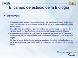 El campo de estudio de la Biología
• Objetivos:

  – Reconocer la Biología como ciencia natural, por medio del análisis de los seres
    vivos para establecer sus niveles de organización y la importancia del método
    experimental.
  – Describir las propiedades que presentan los seres vivos, a través de la
    caracterización de sus funciones, para comprender sus principios biológicos.
  – Reconocer las diversas teorías sobre el origen de los seres vivos, mediante la
    comparación de sus fundamentos y la metodología empleada, para explicar su
    origen.
  – Revisar la teoría de la síntesis abiótica, mediante el análisis de los fundamentos
    de la quimiosíntesis, para comprender la explicación científica sobre el origen de
    la vida.
 