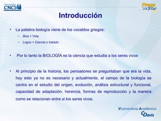 Introducción
•   La palabra biología viene de los vocablos griegos:
     –   Bios = Vida
     –   Logos = Ciencia o tratado



•   Por lo tanto la BIOLOGÍA es la ciencia que estudia a los seres vivos


•   Al principio de la historia, los pensadores se preguntaban que era la vida,
    hoy esto ya no es necesario y actualmente, el campo de la biología se
    centra en el estudio del origen, evolución, análisis estructural y funcional,
    capacidad de adaptación, herencia, formas de reproducción y la manera
    como se relacionan entre si los seres vivos.
 