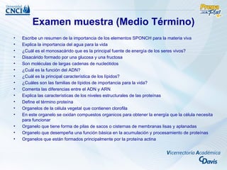 Examen muestra (Medio Término)
•   Escribe un resumen de la importancia de los elementos SPONCH para la materia viva
•   Explica la importancia del agua para la vida
•   ¿Cuál es el monosacárido que es la principal fuente de energía de los seres vivos?
•   Disacárido formado por una glucosa y una fructosa
•   Son moléculas de largas cadenas de nucleótidos
•   ¿Cuál es la función del ADN?
•   ¿Cuál es la principal característica de los lípidos?
•   ¿Cuáles son las familias de lípidos de importancia para la vida?
•   Comenta las diferencias entre el ADN y ARN
•   Explica las características de los niveles estructurales de las proteínas
•   Define el término proteína
•   Organelos de la célula vegetal que contienen clorofila
•   En este organelo se oxidan compuestos organicos para obtener la energía que la célula necesita
    para funcionar
•   Organelo que tiene forma de pilas de sacos o cisternas de membranas lisas y aplanadas
•   Organelo que desempeña una función básica en la acumulación y procesamiento de proteínas
•   Organelos que están formados principalmente por la proteína actina
 